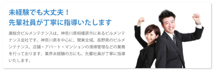 未経験でも大丈夫！先輩社員が丁寧に指導いたします廣総合ビルメンテナンスは、神奈川県相模原市にあるビルメンテナンス会社です。神奈川県を中心に、関東全域、長野県のビルメンテナンス、店舗・アパート・マンションの清掃管理などの業務を行っております。業界未経験の方にも、先輩社員が丁寧に指導いたします。