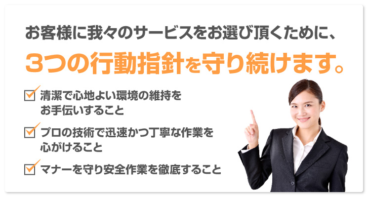 お客様に我々のサービスをお選び頂くために、3つの行動指針を守り続けます。「清潔で心地よい環境の維持をお手伝いすること」「プロの技術で迅速かつ丁寧な作業を心がけること」「マナーを守り安全作業を徹底すること」