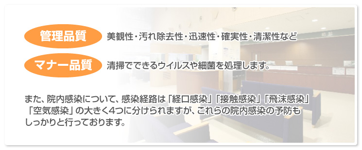 「管理品質／美観性・汚れ除去性・迅速性・確実性・清潔性など」「マナー品質／清掃でできるウイルスや細菌を処理します。」また、院内感染について、感染経路は「経口感染」「接触感染」「飛沫感染」「空気感染」の大きく4つに分けられますが、これらの院内感染の予防もしっかりと行っております。