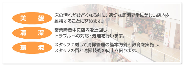 「美観／床の汚れがひどくなる前に、適切な周期で常に美しい店内を維持することに努めます。」「清潔／営業時間中に店内を巡回し、トラブルへの対応・処理を行います。」「環境／スタッフに対して清掃管理の基本方針と教育を実施し、スタッフの質と清掃技術の向上を図ります。」
